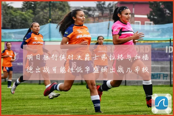 明日独行侠对决爵士弗拉格与加福德出战可能性低华盛顿出战几率较高