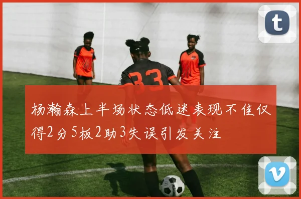 杨瀚森上半场状态低迷表现不佳仅得2分5板2助3失误引发关注
