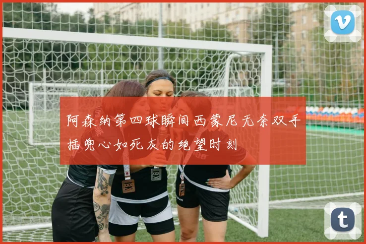 阿森纳第四球瞬间西蒙尼无奈双手插兜心如死灰的绝望时刻