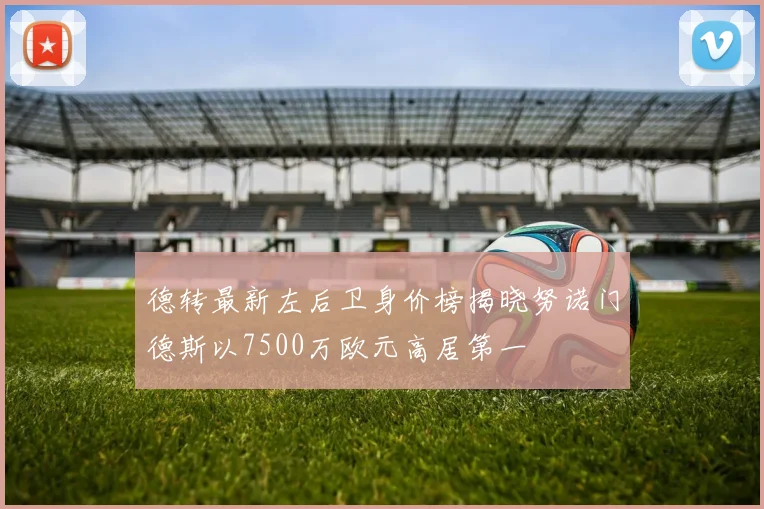 德转最新左后卫身价榜揭晓努诺门德斯以7500万欧元高居第一