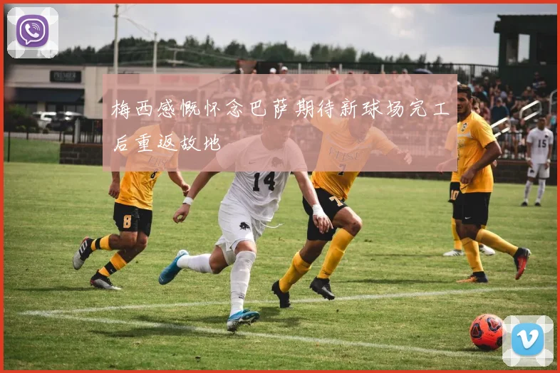 梅西感慨怀念巴萨期待新球场完工后重返故地