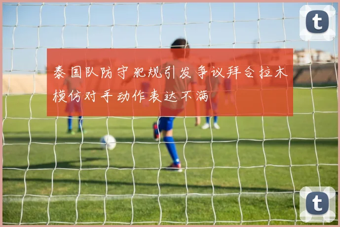 泰国队防守犯规引发争议拜合拉木模仿对手动作表达不满