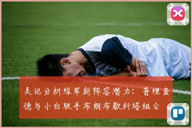 美记分析绿军新阵容潜力：普理查德与小白联手布朗布歇科塔组合