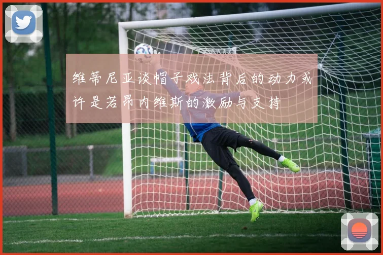 维蒂尼亚谈帽子戏法背后的动力或许是若昂内维斯的激励与支持