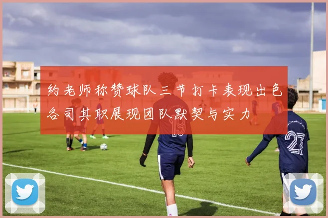 约老师称赞球队三节打卡表现出色各司其职展现团队默契与实力