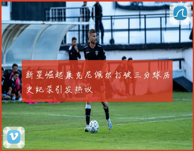 新星崛起康克尼佩尔打破三分球历史纪录引发热议
