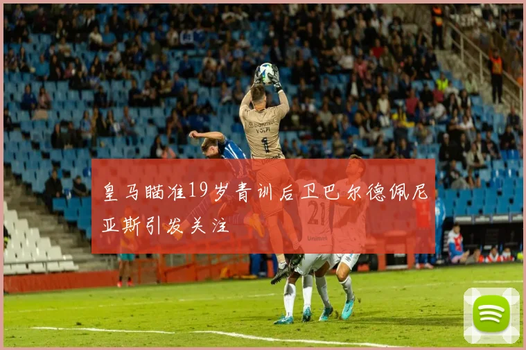 皇马瞄准19岁青训后卫巴尔德佩尼亚斯引发关注