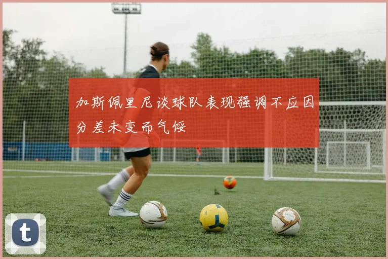 加斯佩里尼谈球队表现强调不应因分差未变而气馁