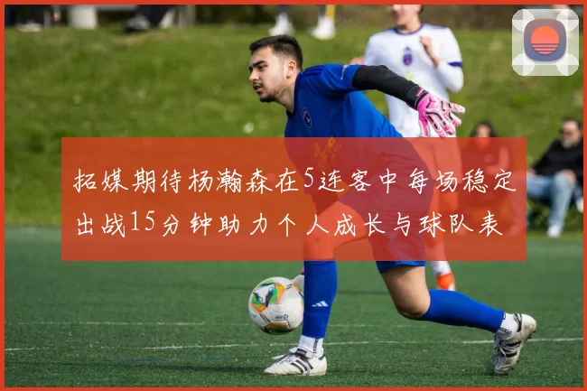 拓媒期待杨瀚森在5连客中每场稳定出战15分钟助力个人成长与球队表现