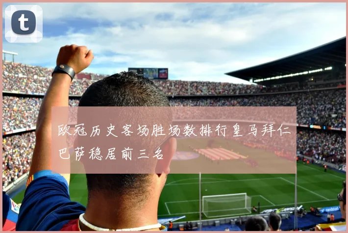 欧冠历史客场胜场数排行皇马拜仁巴萨稳居前三名