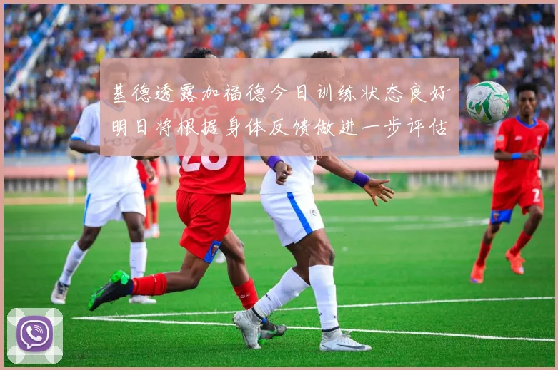 基德透露加福德今日训练状态良好明日将根据身体反馈做进一步评估