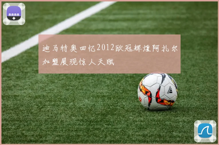 迪马特奥回忆2012欧冠辉煌阿扎尔加盟展现惊人天赋