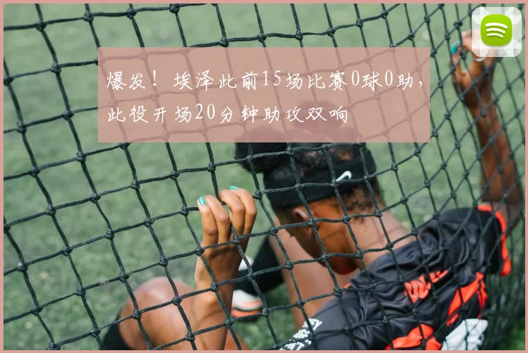 爆发！埃泽此前15场比赛0球0助，此役开场20分钟助攻双响