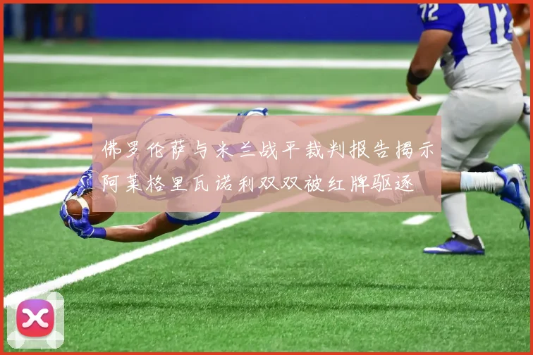 佛罗伦萨与米兰战平裁判报告揭示阿莱格里瓦诺利双双被红牌驱逐