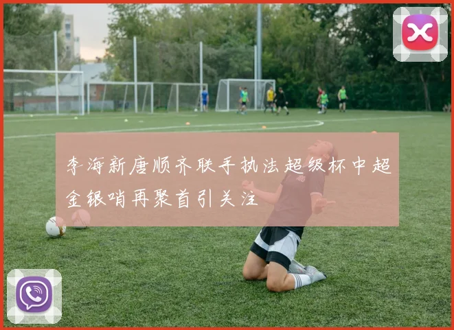 李海新唐顺齐联手执法超级杯中超金银哨再聚首引关注