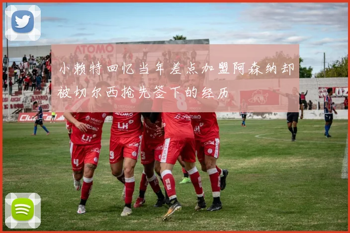 小赖特回忆当年差点加盟阿森纳却被切尔西抢先签下的经历