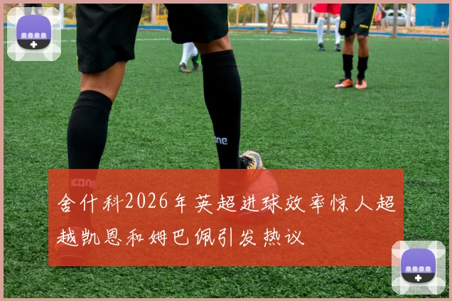 舍什科2026年英超进球效率惊人超越凯恩和姆巴佩引发热议