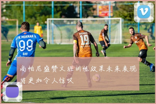 尚帕尼盛赞文班训练效果未来表现将更加令人惊叹