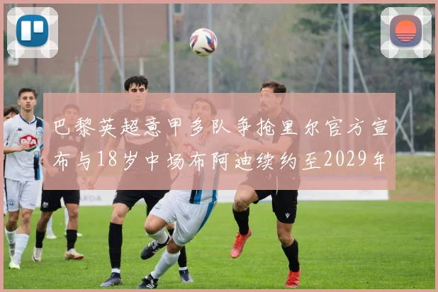 巴黎英超意甲多队争抢里尔官方宣布与18岁中场布阿迪续约至2029年