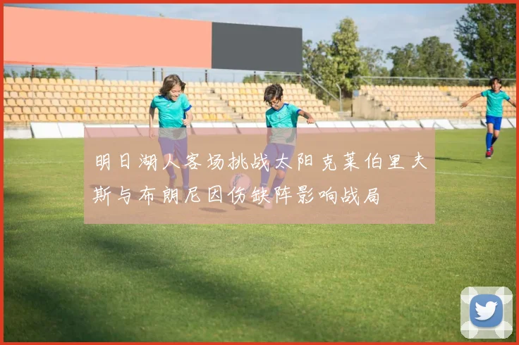 明日湖人客场挑战太阳克莱伯里夫斯与布朗尼因伤缺阵影响战局