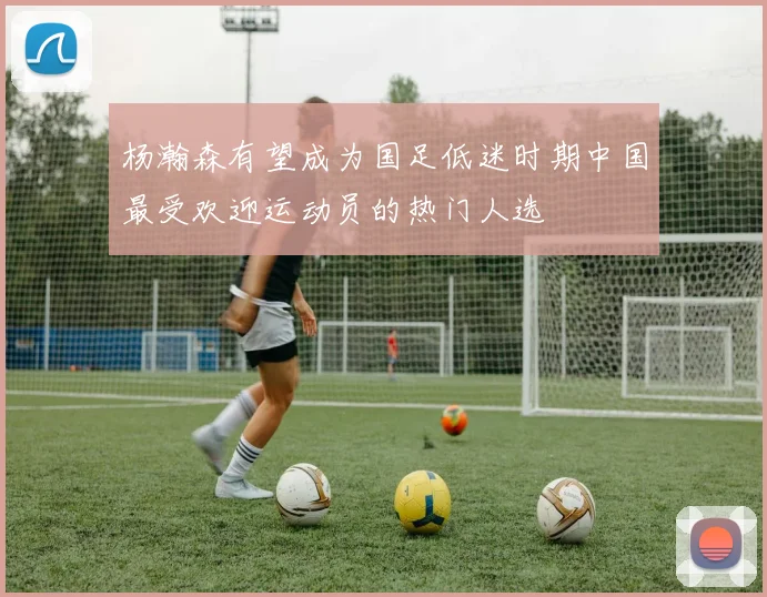 杨瀚森有望成为国足低迷时期中国最受欢迎运动员的热门人选