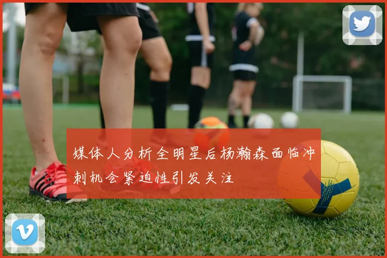 媒体人分析全明星后杨瀚森面临冲刺机会紧迫性引发关注